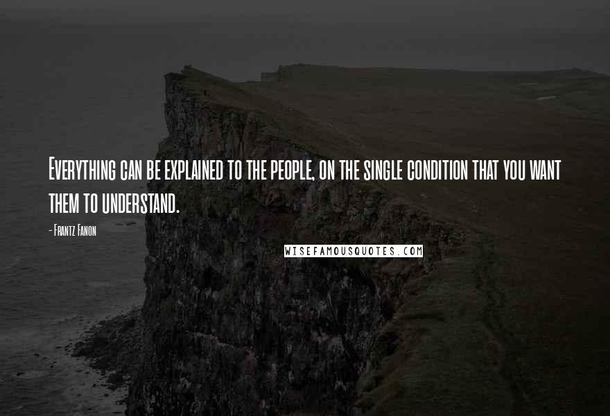 Frantz Fanon Quotes: Everything can be explained to the people, on the single condition that you want them to understand.