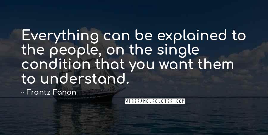 Frantz Fanon Quotes: Everything can be explained to the people, on the single condition that you want them to understand.