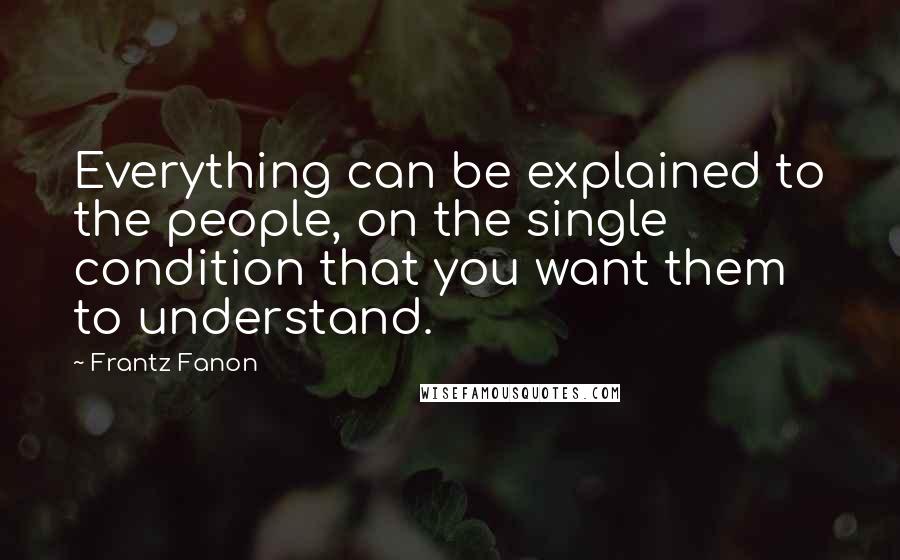 Frantz Fanon Quotes: Everything can be explained to the people, on the single condition that you want them to understand.