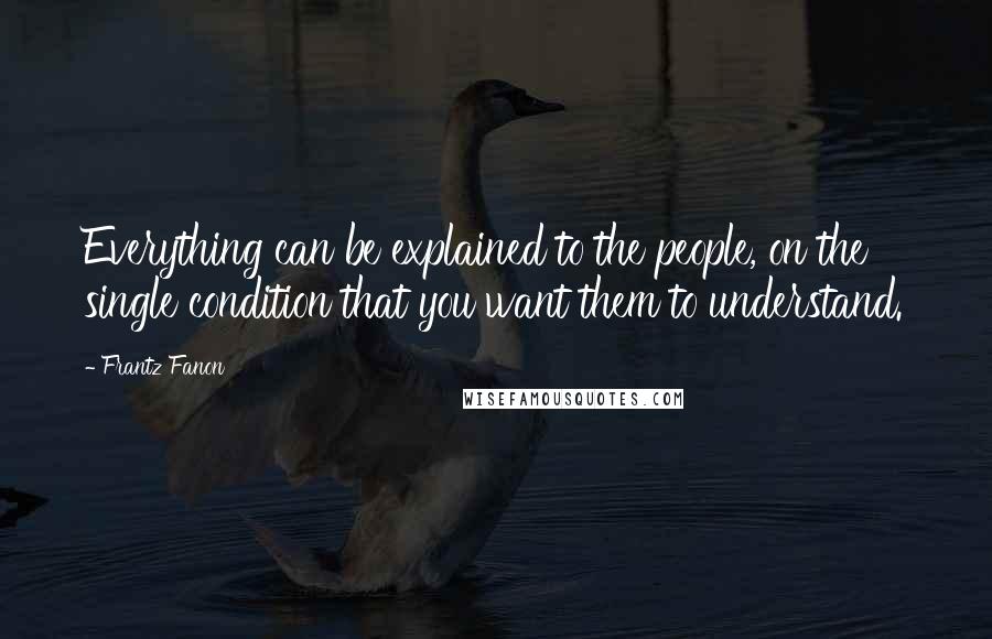 Frantz Fanon Quotes: Everything can be explained to the people, on the single condition that you want them to understand.