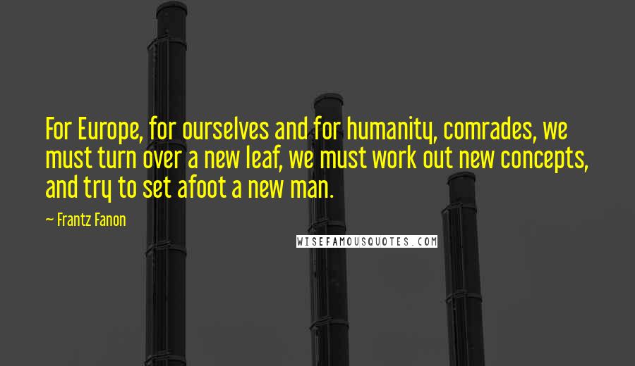 Frantz Fanon Quotes: For Europe, for ourselves and for humanity, comrades, we must turn over a new leaf, we must work out new concepts, and try to set afoot a new man.