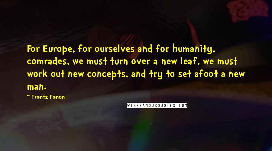 Frantz Fanon Quotes: For Europe, for ourselves and for humanity, comrades, we must turn over a new leaf, we must work out new concepts, and try to set afoot a new man.