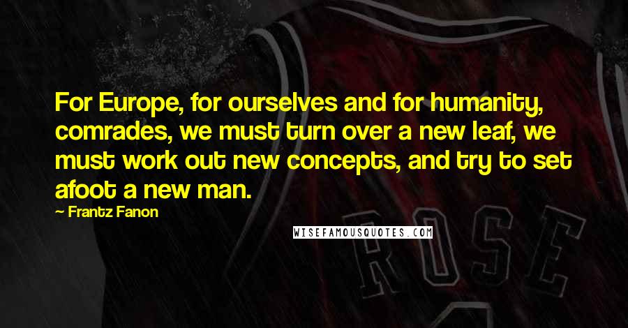 Frantz Fanon Quotes: For Europe, for ourselves and for humanity, comrades, we must turn over a new leaf, we must work out new concepts, and try to set afoot a new man.