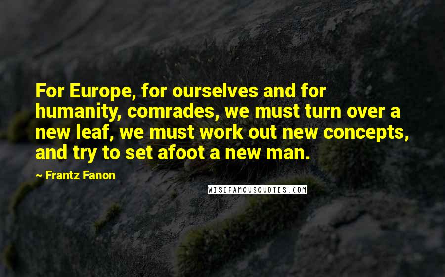 Frantz Fanon Quotes: For Europe, for ourselves and for humanity, comrades, we must turn over a new leaf, we must work out new concepts, and try to set afoot a new man.