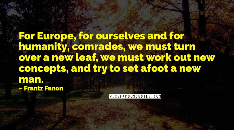 Frantz Fanon Quotes: For Europe, for ourselves and for humanity, comrades, we must turn over a new leaf, we must work out new concepts, and try to set afoot a new man.