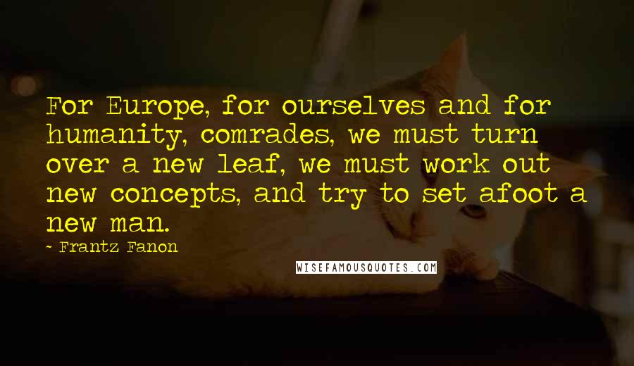 Frantz Fanon Quotes: For Europe, for ourselves and for humanity, comrades, we must turn over a new leaf, we must work out new concepts, and try to set afoot a new man.