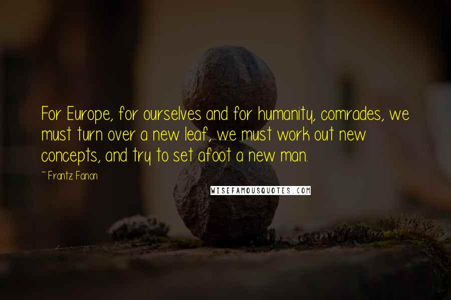Frantz Fanon Quotes: For Europe, for ourselves and for humanity, comrades, we must turn over a new leaf, we must work out new concepts, and try to set afoot a new man.