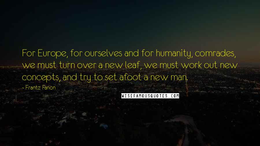 Frantz Fanon Quotes: For Europe, for ourselves and for humanity, comrades, we must turn over a new leaf, we must work out new concepts, and try to set afoot a new man.