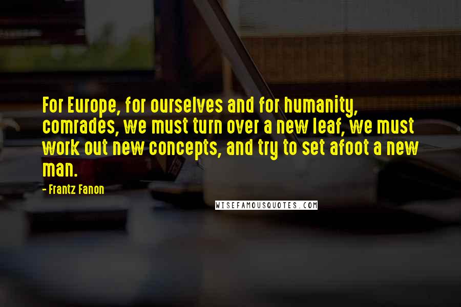 Frantz Fanon Quotes: For Europe, for ourselves and for humanity, comrades, we must turn over a new leaf, we must work out new concepts, and try to set afoot a new man.