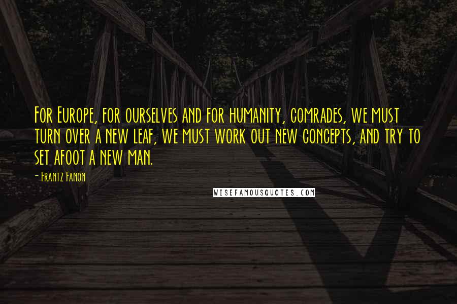 Frantz Fanon Quotes: For Europe, for ourselves and for humanity, comrades, we must turn over a new leaf, we must work out new concepts, and try to set afoot a new man.