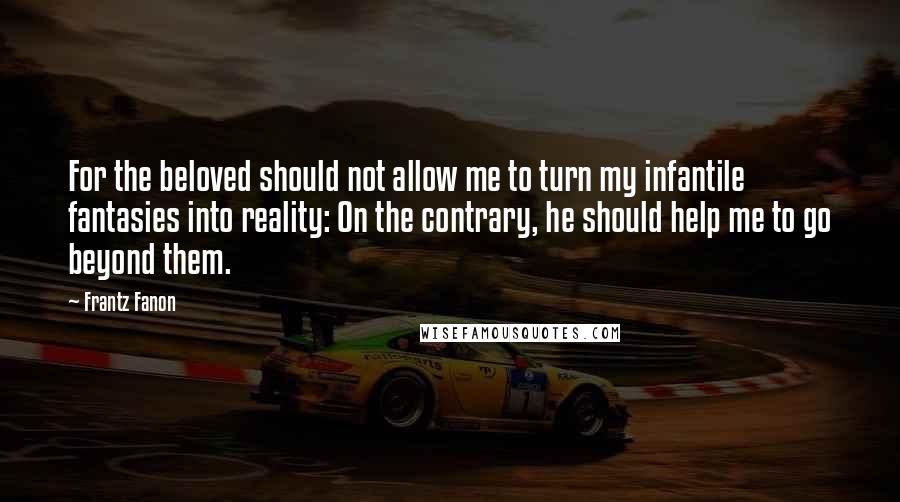 Frantz Fanon Quotes: For the beloved should not allow me to turn my infantile fantasies into reality: On the contrary, he should help me to go beyond them.