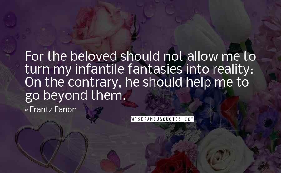 Frantz Fanon Quotes: For the beloved should not allow me to turn my infantile fantasies into reality: On the contrary, he should help me to go beyond them.