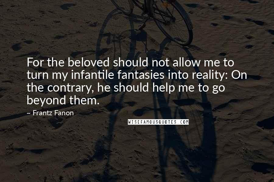 Frantz Fanon Quotes: For the beloved should not allow me to turn my infantile fantasies into reality: On the contrary, he should help me to go beyond them.