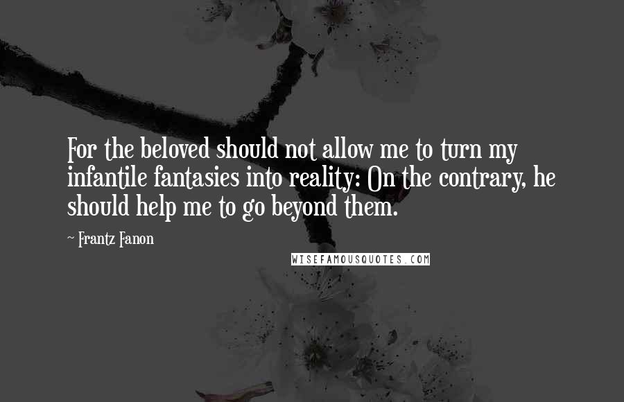 Frantz Fanon Quotes: For the beloved should not allow me to turn my infantile fantasies into reality: On the contrary, he should help me to go beyond them.