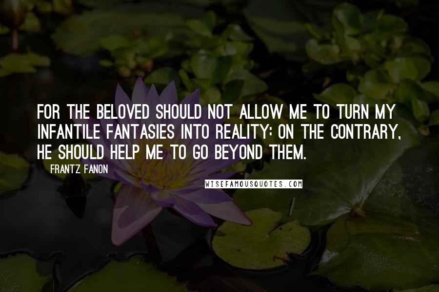 Frantz Fanon Quotes: For the beloved should not allow me to turn my infantile fantasies into reality: On the contrary, he should help me to go beyond them.