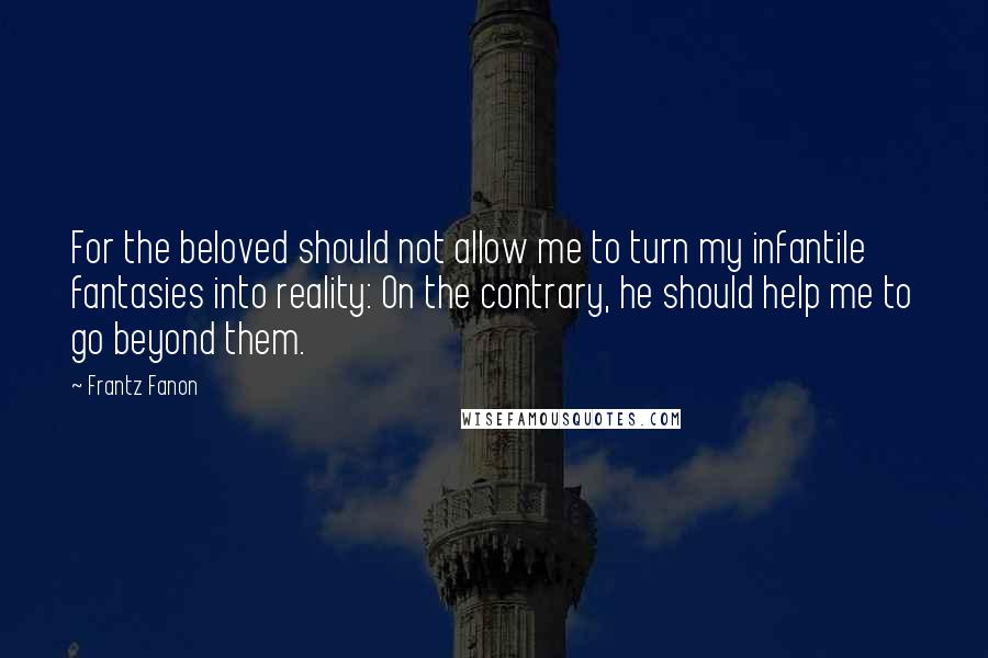 Frantz Fanon Quotes: For the beloved should not allow me to turn my infantile fantasies into reality: On the contrary, he should help me to go beyond them.