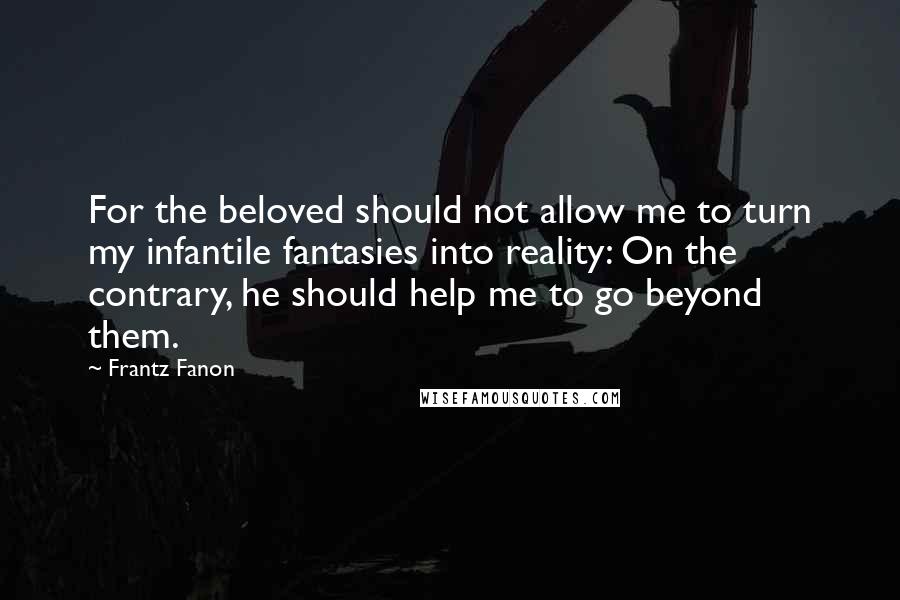 Frantz Fanon Quotes: For the beloved should not allow me to turn my infantile fantasies into reality: On the contrary, he should help me to go beyond them.