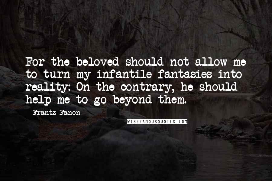 Frantz Fanon Quotes: For the beloved should not allow me to turn my infantile fantasies into reality: On the contrary, he should help me to go beyond them.