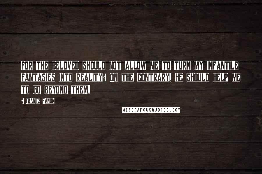 Frantz Fanon Quotes: For the beloved should not allow me to turn my infantile fantasies into reality: On the contrary, he should help me to go beyond them.