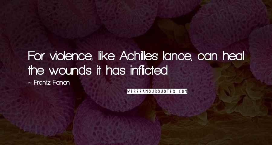 Frantz Fanon Quotes: For violence, like Achilles' lance, can heal the wounds it has inflicted.