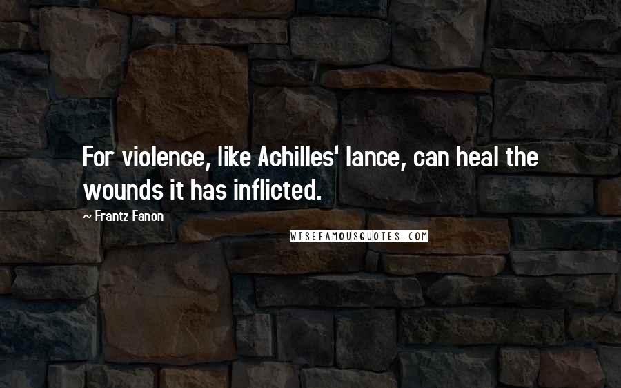 Frantz Fanon Quotes: For violence, like Achilles' lance, can heal the wounds it has inflicted.