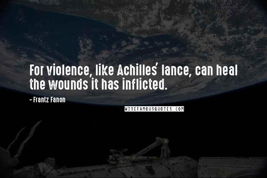 Frantz Fanon Quotes: For violence, like Achilles' lance, can heal the wounds it has inflicted.