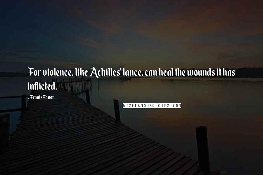 Frantz Fanon Quotes: For violence, like Achilles' lance, can heal the wounds it has inflicted.