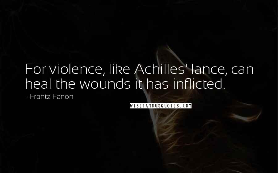 Frantz Fanon Quotes: For violence, like Achilles' lance, can heal the wounds it has inflicted.