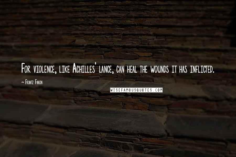 Frantz Fanon Quotes: For violence, like Achilles' lance, can heal the wounds it has inflicted.