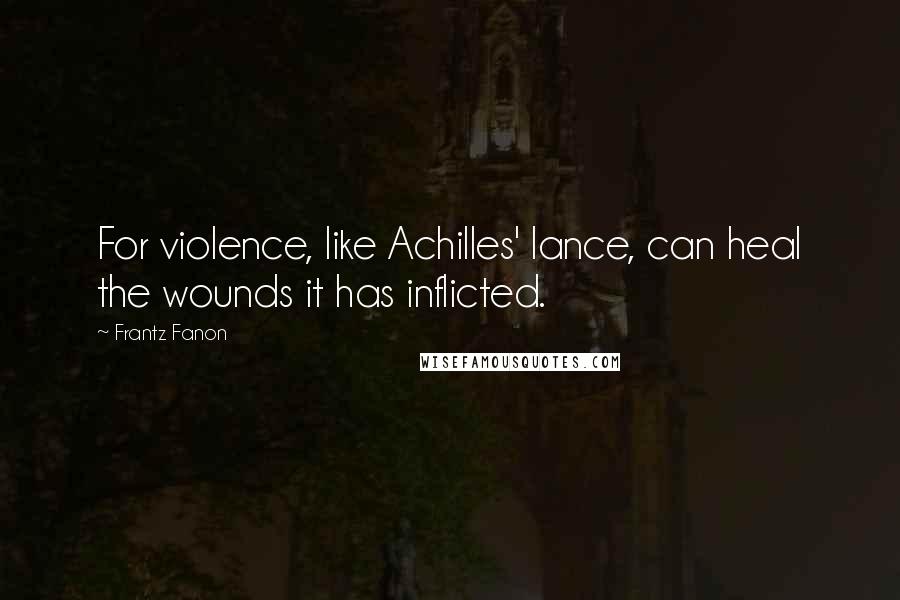 Frantz Fanon Quotes: For violence, like Achilles' lance, can heal the wounds it has inflicted.