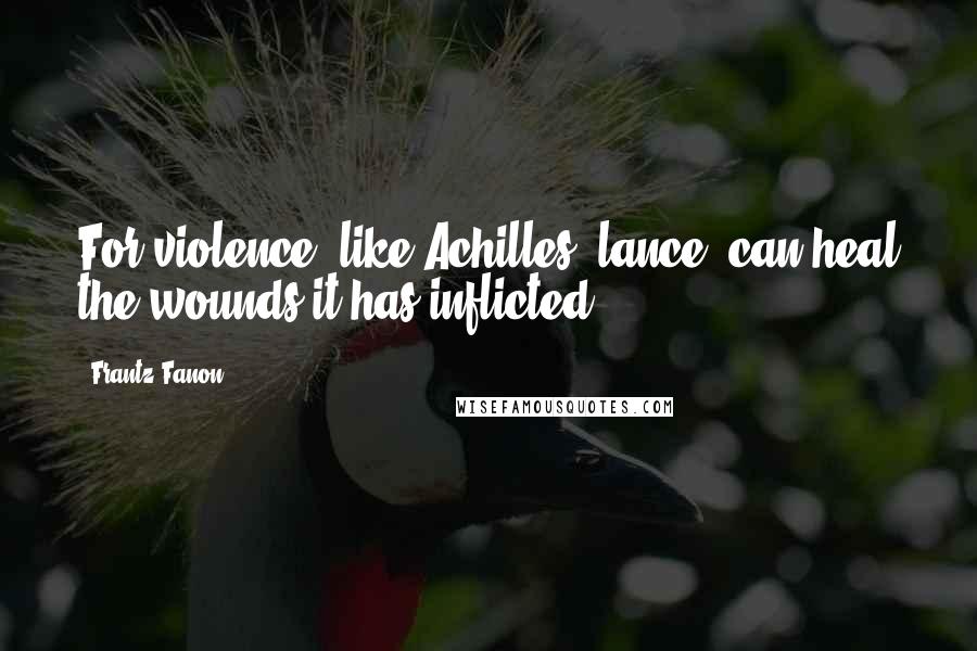 Frantz Fanon Quotes: For violence, like Achilles' lance, can heal the wounds it has inflicted.