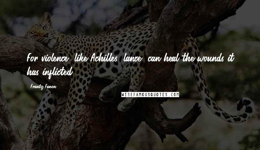 Frantz Fanon Quotes: For violence, like Achilles' lance, can heal the wounds it has inflicted.