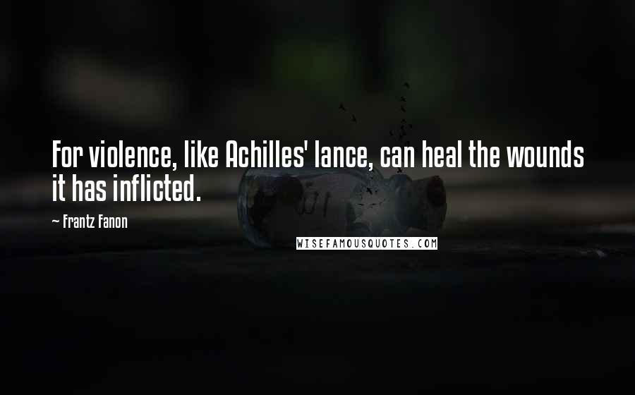 Frantz Fanon Quotes: For violence, like Achilles' lance, can heal the wounds it has inflicted.