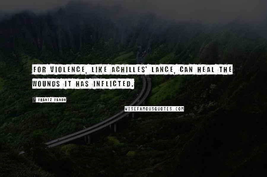 Frantz Fanon Quotes: For violence, like Achilles' lance, can heal the wounds it has inflicted.