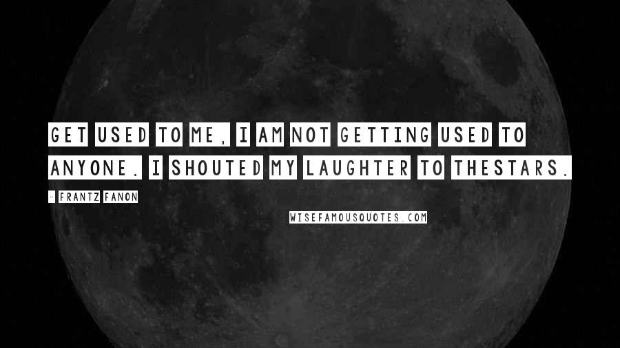 Frantz Fanon Quotes: Get used to me, I am not getting used to anyone. I shouted my laughter to thestars.