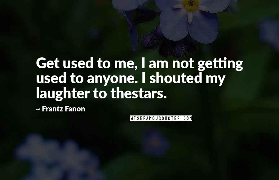 Frantz Fanon Quotes: Get used to me, I am not getting used to anyone. I shouted my laughter to thestars.