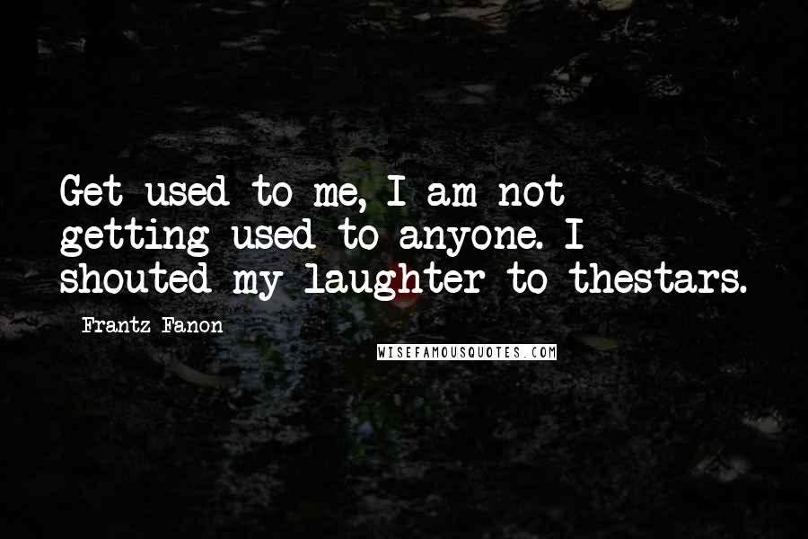 Frantz Fanon Quotes: Get used to me, I am not getting used to anyone. I shouted my laughter to thestars.