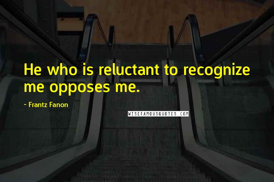 Frantz Fanon Quotes: He who is reluctant to recognize me opposes me.