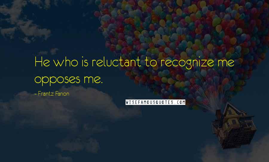 Frantz Fanon Quotes: He who is reluctant to recognize me opposes me.