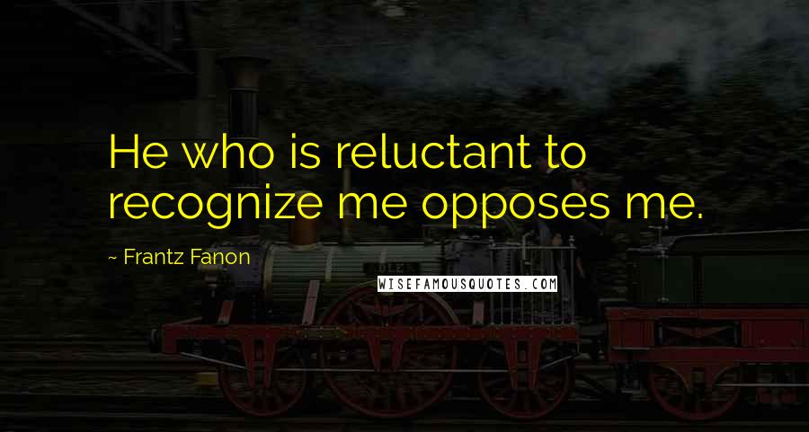 Frantz Fanon Quotes: He who is reluctant to recognize me opposes me.