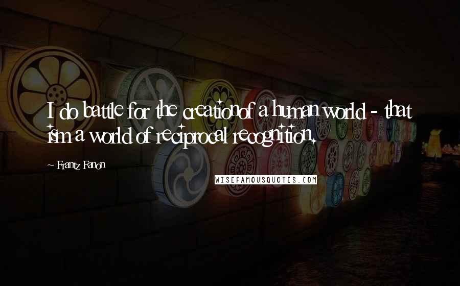 Frantz Fanon Quotes: I do battle for the creationof a human world - that ism a world of reciprocal recognition.