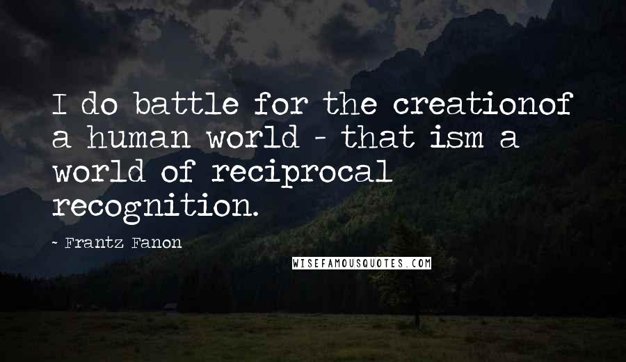 Frantz Fanon Quotes: I do battle for the creationof a human world - that ism a world of reciprocal recognition.