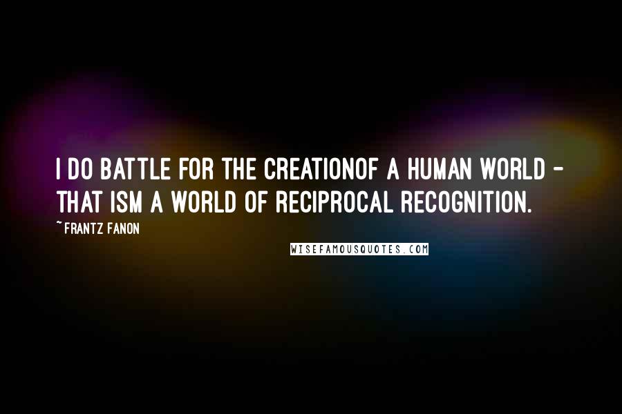 Frantz Fanon Quotes: I do battle for the creationof a human world - that ism a world of reciprocal recognition.