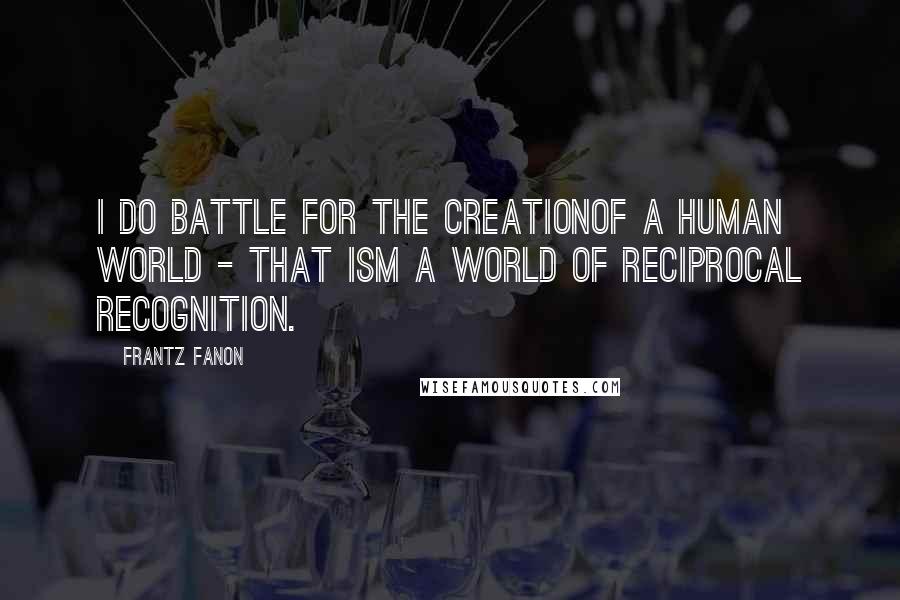 Frantz Fanon Quotes: I do battle for the creationof a human world - that ism a world of reciprocal recognition.