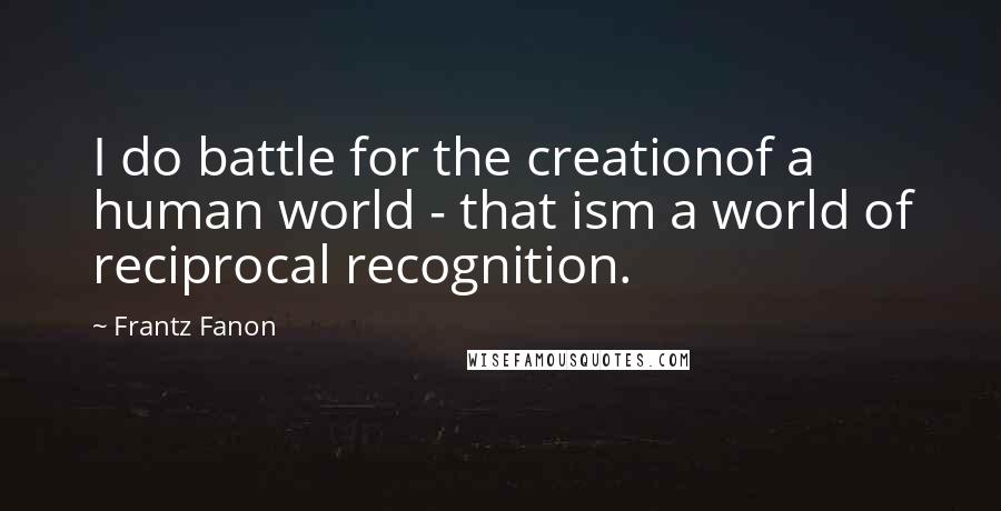 Frantz Fanon Quotes: I do battle for the creationof a human world - that ism a world of reciprocal recognition.