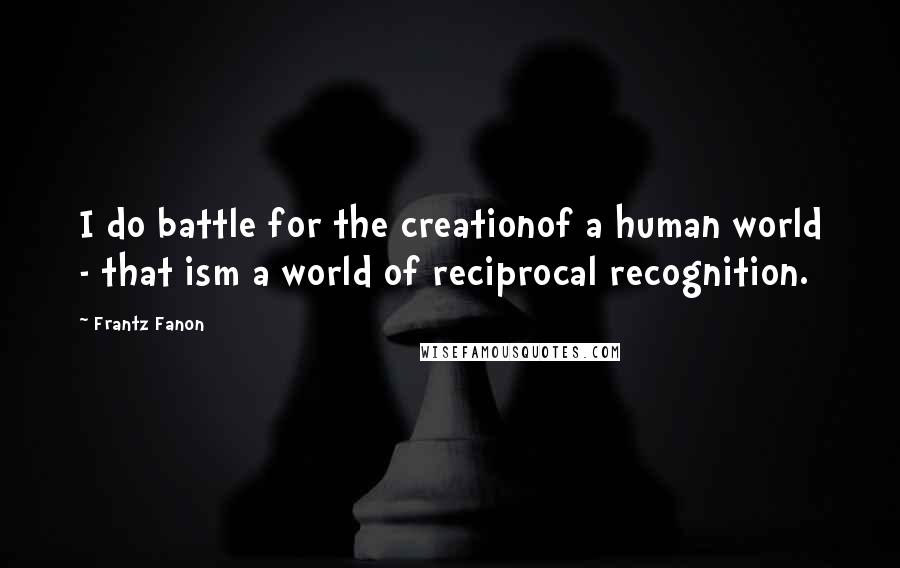 Frantz Fanon Quotes: I do battle for the creationof a human world - that ism a world of reciprocal recognition.