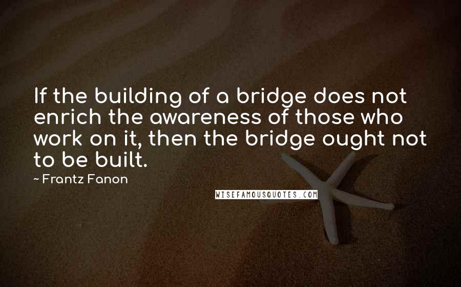 Frantz Fanon Quotes: If the building of a bridge does not enrich the awareness of those who work on it, then the bridge ought not to be built.