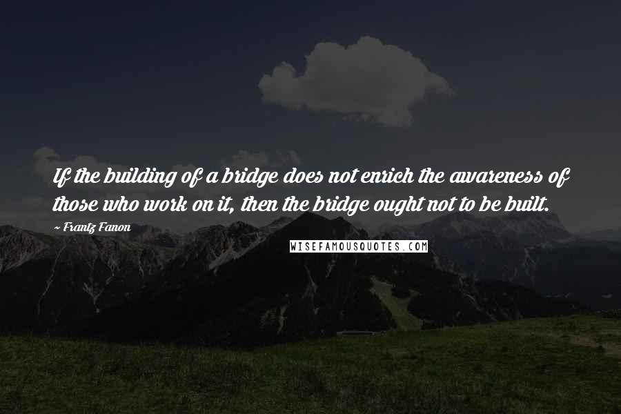 Frantz Fanon Quotes: If the building of a bridge does not enrich the awareness of those who work on it, then the bridge ought not to be built.