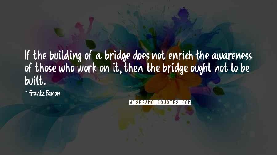 Frantz Fanon Quotes: If the building of a bridge does not enrich the awareness of those who work on it, then the bridge ought not to be built.