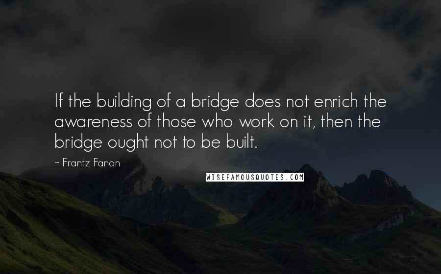 Frantz Fanon Quotes: If the building of a bridge does not enrich the awareness of those who work on it, then the bridge ought not to be built.